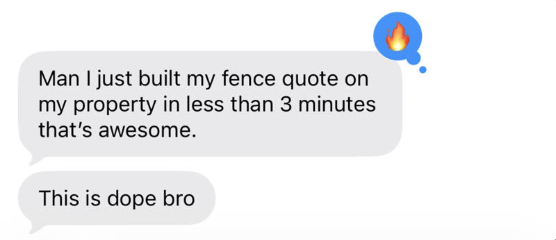 Text messages from a homeowner: Man I just built my fence quote on my property in less than 3 minutes, that's awesome. This is dope bro.